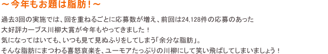 ～今年もお題は脂肪！！～ 過去3回の実施では、回を重ねるごとに応募数が増え、前回は24,128件の応募のあった大好評カーブス川柳大賞が今年もやってきました！気になってはいても、いつも見て見ぬふりをしてしまう「余分な脂肪」。そんな脂肪にまつわる喜怒哀楽を、ユーモアたっぷりの川柳にして笑い飛ばしてしまいましょう！