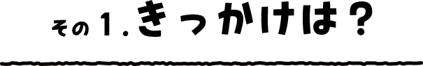 その1. きっかけは？