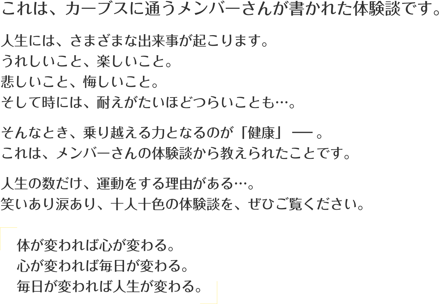 これは、カーブスに通うメンバーさんが書かれた体験談です。人生には、さまざまな出来事が起こります。うれしいこと、楽しいこと。悲しいこと、悔しいこと。そして時には、耐えがたいほどつらいことも…。そんなとき、乗り越える力となるのが「健康」－－。これは、メンバーさんの体験談から教えられたことです。人生の数だけ、運動をする理由がある…。笑いあり涙あり、十人十色の体験談を、ぜひご覧ください。「体が変われば心が変わる。心が変われば毎日が変わる。毎日が変われば人生が変わる。」