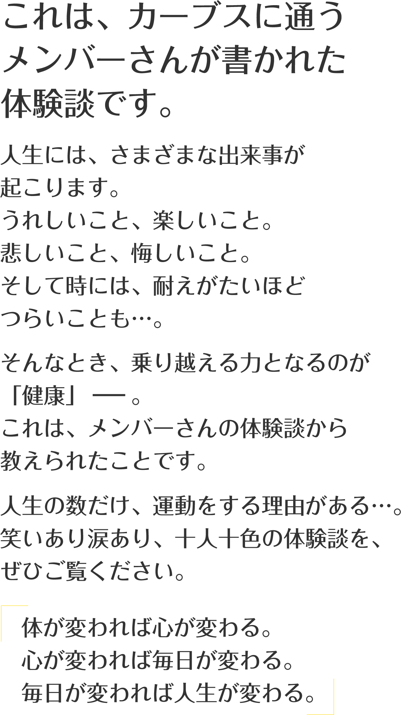 これは、カーブスに通うメンバーさんが書かれた体験談です。人生には、さまざまな出来事が起こります。うれしいこと、楽しいこと。悲しいこと、悔しいこと。そして時には、耐えがたいほどつらいことも…。そんなとき、乗り越える力となるのが「健康」－－。これは、メンバーさんの体験談から教えられたことです。人生の数だけ、運動をする理由がある…。笑いあり涙あり、十人十色の体験談を、ぜひご覧ください。「体が変われば心が変わる。心が変われば毎日が変わる。毎日が変われば人生が変わる。」